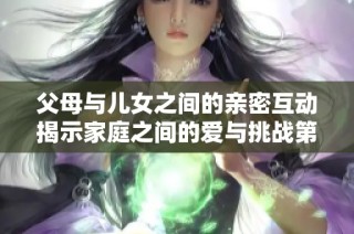 父母与儿女之间的亲密互动揭示家庭之间的爱与挑战第八集内容探讨