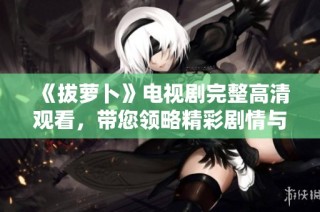 《拔萝卜》电视剧完整高清观看，带您领略精彩剧情与角色魅力
