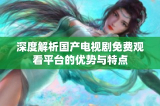 深度解析国产电视剧免费观看平台的优势与特点