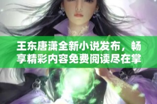 王东唐潇全新小说发布，畅享精彩内容免费阅读尽在掌握