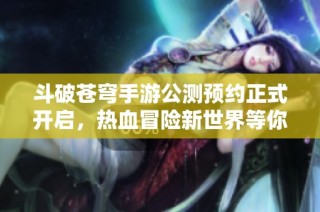 斗破苍穹手游公测预约正式开启，热血冒险新世界等你来战
