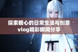 探索糖心的日常生活与创意vlog精彩瞬间分享