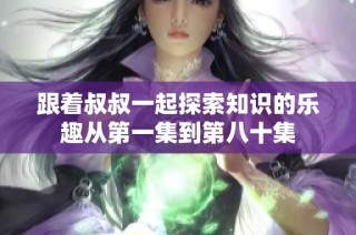 跟着叔叔一起探索知识的乐趣从第一集到第八十集
