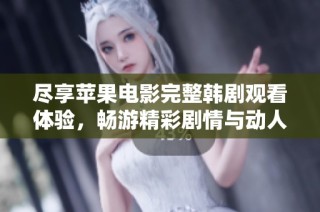 尽享苹果电影完整韩剧观看体验，畅游精彩剧情与动人故事