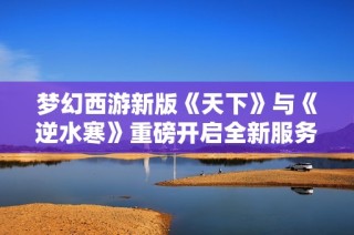 梦幻西游新版《天下》与《逆水寒》重磅开启全新服务器激战时代