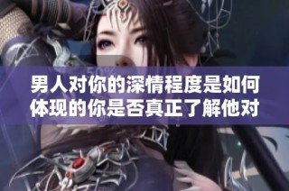 男人对你的深情程度是如何体现的你是否真正了解他对你的爱