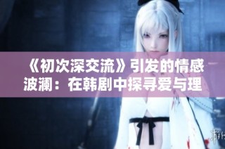 《初次深交流》引发的情感波澜：在韩剧中探寻爱与理解的真谛