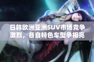 日韩欧洲亚洲SUV市场竞争激烈，各自特色车型争相亮相分析