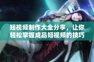 短视频制作大全分享，让你轻松掌握成品短视频的技巧与创意