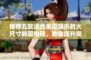 推荐五款适合家庭娱乐的大尺寸韩国电视，助你提升观影体验