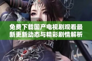 免费下载国产电视剧观看最新更新动态与精彩剧情解析