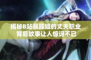 揭秘B站暴躁姐的丈夫职业 背后故事让人惊讶不已