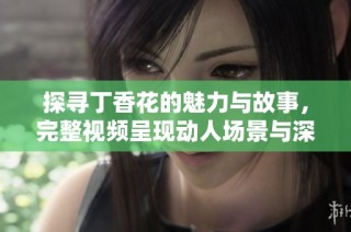 探寻丁香花的魅力与故事，完整视频呈现动人场景与深情解读