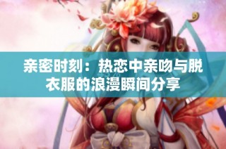 亲密时刻：热恋中亲吻与脱衣服的浪漫瞬间分享