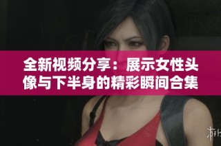 全新视频分享：展示女性头像与下半身的精彩瞬间合集。