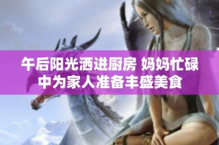 午后阳光洒进厨房 妈妈忙碌中为家人准备丰盛美食