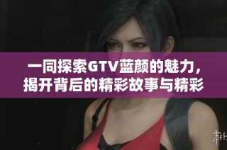 一同探索GTV蓝颜的魅力，揭开背后的精彩故事与精彩内容
