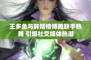 王多鱼与韩婧格博雅联手热舞 引爆社交媒体热潮