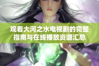 观看大河之水电视剧的完整指南与在线播放资源汇总
