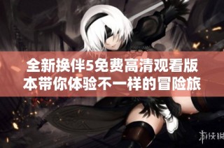 全新换伴5免费高清观看版本带你体验不一样的冒险旅程