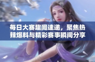 每日大赛趣闻速递，聚焦热辣爆料与精彩赛事瞬间分享