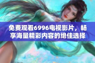 免费观看6996电视影片，畅享海量精彩内容的绝佳选择