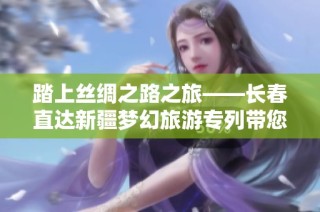 踏上丝绸之路之旅——长春直达新疆梦幻旅游专列带您畅游美丽风情