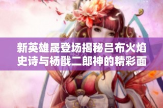 新英雄晟登场揭秘吕布火焰史诗与杨戬二郎神的精彩面貌