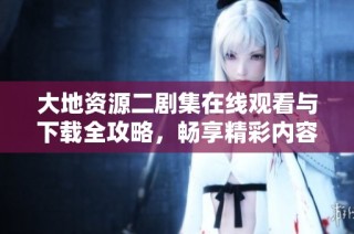 大地资源二剧集在线观看与下载全攻略，畅享精彩内容不容错过