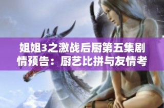 姐姐3之激战后厨第五集剧情预告：厨艺比拼与友情考验的精彩瞬间