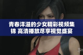 青春洋溢的少女精彩视频集锦 高清播放尽享视觉盛宴