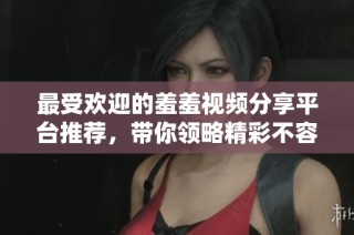最受欢迎的羞羞视频分享平台推荐，带你领略精彩不容错过的内容