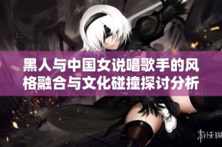 黑人与中国女说唱歌手的风格融合与文化碰撞探讨分析