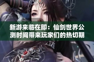 新游来临在即：仙剑世界公测时间带来玩家们的热切期待与梦想期待