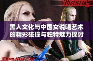 黑人文化与中国女说唱艺术的精彩碰撞与独特魅力探讨