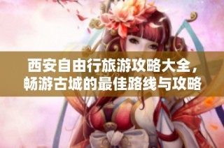 西安自由行旅游攻略大全，畅游古城的最佳路线与攻略分享