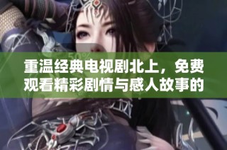 重温经典电视剧北上，免费观看精彩剧情与感人故事的绝佳机会