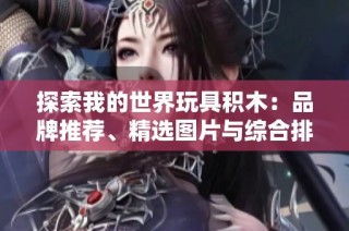 探索我的世界玩具积木：品牌推荐、精选图片与综合排行榜一览