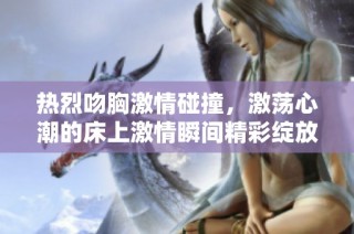 热烈吻胸激情碰撞，激荡心潮的床上激情瞬间精彩绽放