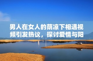 男人在女人的荫凉下相遇视频引发热议，探讨爱情与阳光的交织