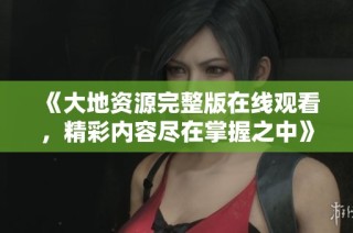 《大地资源完整版在线观看，精彩内容尽在掌握之中》