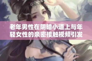 老年男性在阴暗小道上与年轻女性的亲密接触视频引发关注与讨论