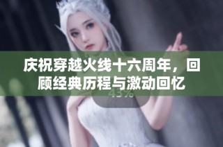 庆祝穿越火线十六周年，回顾经典历程与激动回忆