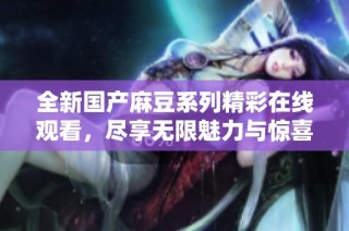 全新国产麻豆系列精彩在线观看，尽享无限魅力与惊喜体验