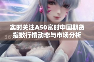 实时关注A50富时中国期货指数行情动态与市场分析