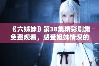 《六姊妹》第38集精彩剧集免费观看，感受姐妹情深的动人故事与精彩瞬间