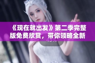 《现在就出发》第二季完整版免费欣赏，带你领略全新旅行体验