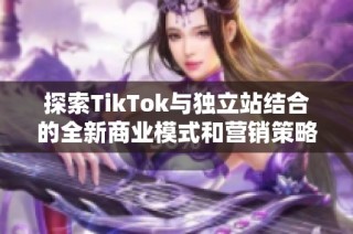 探索TikTok与独立站结合的全新商业模式和营销策略