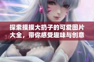 探索摸摸大扔子的可爱图片大全，带你感受趣味与创意的结合