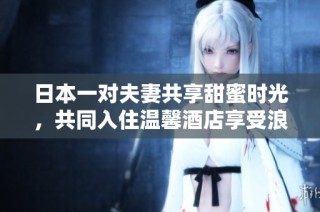日本一对夫妻共享甜蜜时光，共同入住温馨酒店享受浪漫假期